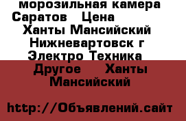 морозильная камера Саратов › Цена ­ 10 000 - Ханты-Мансийский, Нижневартовск г. Электро-Техника » Другое   . Ханты-Мансийский